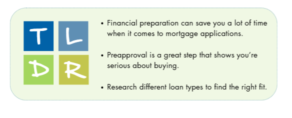 Too long, didn't read: Financial preparation can save you a lot of time when it comes to mortgage applications. preapprocal is a great steps that shows you're serious about buying. Research different loan types to find the right fit.