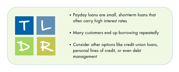Too long, didn't read: Payday loans are small, short-term loans that often carry high interests rates. Many customers end up borrowing repeatedly. Consider other options like credit unions loans, personal lines of credit, or even debt management.