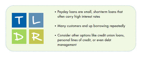 payday loan Too long, didn't read: Payday loans are small, short-term loans that often carry high interests rates. Many customers end up borrowing repeatedly. Consider other options like credit unions loans, personal lines of credit, or even debt management.