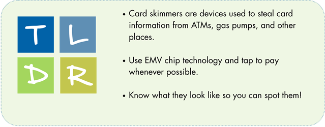 TLDR - Card Skimmers Card skimmers are devices used to steal card information from ATMs, gas pumps, and other places. Use EMV chip technology and tap to pay whenever possible. Know what they look like so you can spot them!