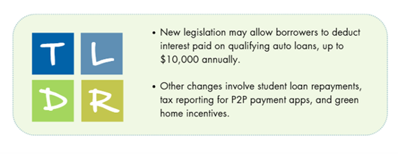 2025 tax changes TL;DR: New legislation may allow borrowers to deduct interest paid on qualifying auto loans, up to $10,000 annually. Other changes involve student loan repayments, tax reporting for P2P payment apps, and green home incentives.